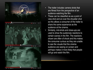 • The trailer includes camera shots that 
are filmed from the perspective of an 
audience watching the film. 
• These can be classified as as a point of 
view shot and an over the shoulder shot 
as this allows a consumer of the trailer to 
share the same experience as the 
audience at the cinema. 
• Similarly, mid-shots and close-ups are 
used to show the audiences reactions to 
certain scenes in the film. The reactions 
shown are often of shock and this makes 
the consumer curious as they are unable 
to see the visuals that the cinema 
audience are seeing on screen and 
perhaps makes it more likely that people 
will go and watch the film. 
 