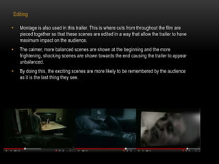 Editing 
• Montage is also used in this trailer. This is where cuts from throughout the film are 
pieced together so that these scenes are edited in a way that allow the trailer to have 
maximum impact on the audience. 
• The calmer, more balanced scenes are shown at the beginning and the more 
frightening, shocking scenes are shown towards the end causing the trailer to appear 
unbalanced. 
• By doing this, the exciting scenes are more likely to be remembered by the audience 
as it is the last thing they see. 
 