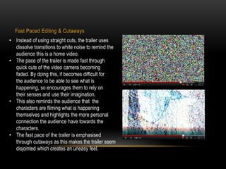 Fast Paced Editing & Cutaways 
• Instead of using straight cuts, the trailer uses 
dissolve transitions to white noise to remind the 
audience this is a home video. 
• The pace of the trailer is made fast through 
quick cuts of the video camera becoming 
faded. By doing this, if becomes difficult for 
the audience to be able to see what is 
happening, so encourages them to rely on 
their senses and use their imagination. 
• This also reminds the audience that the 
characters are filming what is happening 
themselves and highlights the more personal 
connection the audience have towards the 
characters. 
• The fast pace of the trailer is emphasised 
through cutaways as this makes the trailer seem 
disjointed which creates an uneasy feel. 
 