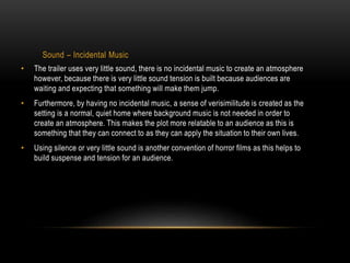 Sound – Incidental Music 
• The trailer uses very little sound, there is no incidental music to create an atmosphere 
however, because there is very little sound tension is built because audiences are 
waiting and expecting that something will make them jump. 
• Furthermore, by having no incidental music, a sense of verisimilitude is created as the 
setting is a normal, quiet home where background music is not needed in order to 
create an atmosphere. This makes the plot more relatable to an audience as this is 
something that they can connect to as they can apply the situation to their own lives. 
• Using silence or very little sound is another convention of horror films as this helps to 
build suspense and tension for an audience. 
 