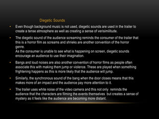 Diegetic Sounds 
• Even though background music is not used, diegetic sounds are used in the trailer to 
create a tense atmosphere as well as creating a sense of verisimilitude. 
• The diegetic sound of the audience screaming reminds the consumer of the trailer that 
this is a horror film as screams and shrieks are another convention of the horror 
genre. 
As the consumer is unable to see what is happening on screen, diegetic sounds 
encourage an audience to use their imagination. 
• Bangs and loud noises are also another convention of horror films as people often 
associate this with making them jump or violence. These are played when something 
frightening happens as this is more likely that the audience will jump. 
• Similarly, the synchronous sound of the bang when the door closes means that this 
makes more of an impact and the audience pay more attention to it. 
• The trailer uses white noise of the video camera and this not only reminds the 
audience that the characters are filming the events themselves but creates a sense of 
mystery as it feels like the audience are becoming more distant. 
 