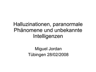 Halluzinationen, paranormale Phänomene und unbekannte Intelligenzen Miguel Jordan Tübingen 28/02/2008 