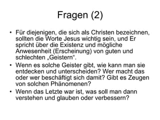 Fragen (2) Für diejenigen, die sich als Christen bezeichnen, sollten die Worte Jesus wichtig sein, und Er spricht über die Existenz und mögliche Anwesenheit (Erscheinung) von guten und schlechten „Geistern“.  Wenn es solche Geister gibt, wie kann man sie entdecken und unterscheiden? Wer macht das oder wer beschäftigt sich damit? Gibt es Zeugen von solchen Phänomenen?  Wenn das Letzte war ist, was soll man dann verstehen und glauben oder verbessern? 