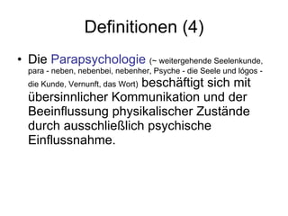 Definitionen (4) Die  Parapsychologie   (~ weitergehende Seelenkunde,  para - neben, nebenbei, nebenher, Psyche - die Seele und lógos - die Kunde, Vernunft, das Wort)  beschäftigt sich mit übersinnlicher Kommunikation und der Beeinflussung physikalischer Zustände durch ausschließlich psychische Einflussnahme.  