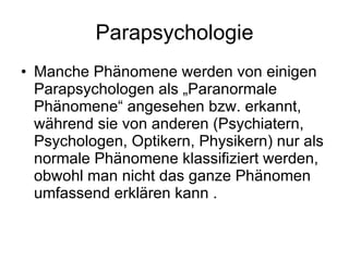 Parapsychologie Manche Phänomene werden von einigen Parapsychologen als „Paranormale Phänomene“ angesehen bzw. erkannt, während sie von anderen (Psychiatern, Psychologen, Optikern, Physikern) nur als normale Phänomene klassifiziert werden, obwohl man nicht das ganze Phänomen umfassend erklären kann . 