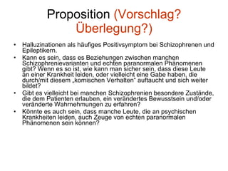 Proposition  (Vorschlag? Überlegung?) Halluzinationen als häufiges Positivsymptom bei Schizophrenen und Epileptikern. Kann es sein, dass es Beziehungen zwischen manchen Schizophrenievarianten und echten paranormalen Phänomenen gibt? Wenn es so ist, wie kann man sicher sein, dass diese Leute an einer Krankheit leiden, oder vielleicht eine Gabe haben, die durch/mit diesem „komischen Verhalten“ auftaucht und sich weiter bildet? Gibt es vielleicht bei manchen Schizophrenien besondere Zustände, die dem Patienten erlauben, ein verändertes Bewusstsein und/oder veränderte Wahrnehmungen zu erfahren? Könnte es auch sein, dass manche Leute, die an psychischen Krankheiten leiden, auch Zeuge von echten paranormalen Phänomenen sein können? 