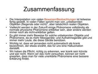 Zusammenfassung Die Interpretation von vielen  Beweisen/Beobachtungen  ist teilweise fertig gestellt. In vielen Fällen spricht man von „unbekannten Objekten (fliegende oder nicht)“, aber tatsächlich realen Objekten.  Vielleicht werden in der Zukunft einige Phänomene vollständig als normale physische Phänomene erklärbar sein, aber andere werden immer noch als nicht-erklärbar gelten.  Es gibt immer mehr Beweise für solche unbekannten Objekte und Phänomene, da es mehr Messgeräte- und Aufnahmegeräte gibt und immer mehr Leute, die diese Geräte benützen. Wichtig ist, dass wir jemanden nicht automatisch als krank bezeichnen, der etwas erzählt, das für uns eine Halluzination darstellt. Wir haben die Pflicht, richtig zu erkennen, wer krank sein könnte und wer nicht. Wenn wir das nicht versuchen, können wir nicht erwarten, dass man für viele unerklärte Phänomene eine bessere Erklärung findet.  