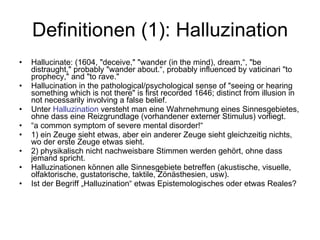 Definitionen (1): Halluzination Hallucinate: (1604, "deceive," "wander (in the mind), dream,“, "be distraught," probably "wander about.“, probably influenced by vaticinari "to prophecy," and "to rave."  Hallucination in the pathological/psychological sense of "seeing or hearing something which is not there" is first recorded 1646; distinct from illusion in not necessarily involving a false belief.  Unter  Halluzination  versteht man eine Wahrnehmung eines Sinnesgebietes, ohne dass eine Reizgrundlage (vorhandener externer Stimulus) vorliegt.  “ a common symptom of severe mental disorder!“ 1) ein Zeuge sieht etwas, aber ein anderer Zeuge sieht gleichzeitig nichts, wo der erste Zeuge etwas sieht. 2) physikalisch nicht nachweisbare Stimmen werden gehört, ohne dass jemand spricht. Halluzinationen können alle Sinnesgebiete betreffen (akustische, visuelle, olfaktorische, gustatorische, taktile, Zönästhesien, usw).  Ist der Begriff „Halluzination“ etwas Epistemologisches oder etwas Reales? 