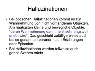 Halluzinationen Bei optischen Halluzinationen kommt es zur Wahrnehmung von nicht vorhandenen Objekten. Am häufigsten kleine und bewegliche Objekte,  “deren Wahrnehmung dann meist sehr angstvoll erlebt wird“ . Das geschieht zufälligerweise auch bei so genannten paranormalen Erfahrungen oder Episoden. Bei Halluzinationen werden teilweise auch ganze Szenen erlebt. 