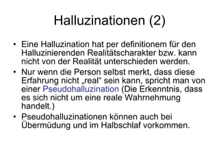 Halluzinationen (2) Eine Halluzination hat per definitionem für den Halluzinierenden Realitätscharakter bzw. kann nicht von der Realität unterschieden werden.  Nur wenn die Person selbst merkt, dass diese Erfahrung nicht „real“ sein kann, spricht man von einer  Pseudohalluzination  (Die Erkenntnis, dass  es sich nicht um eine reale Wahrnehmung handelt.)  Pseudohalluzinationen können auch bei Übermüdung und im Halbschlaf vorkommen. 