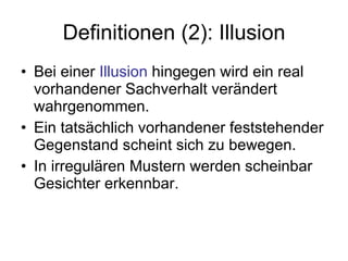 Definitionen (2): Illusion Bei einer  Illusion  hingegen wird ein real vorhandener Sachverhalt verändert wahrgenommen.  Ein tatsächlich vorhandener feststehender Gegenstand scheint sich zu bewegen.  In irregulären Mustern werden scheinbar Gesichter erkennbar. 