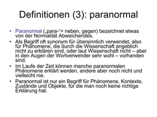 Definitionen (3): paranormal Paranormal  („para-“= neben, gegen) bezeichnet etwas von der Normalität Abweichendes.  Als Begriff oft synonym für übersinnlich verwendet, also für Phänomene, die durch die Wissenschaft angeblich nicht zu erklären sind, oder laut Wissenschaft nicht – aber in den Augen der Wortverwender sehr wohl – vorhanden sind. Im Laufe der Zeit können manche paranormalen Phänomene erklärt werden, andere aber noch nicht und vielleicht nie.  Paranormal ist nur ein Begriff für Phänomene, Kontexte, Zustände und Objekte, für die man noch keine richtige Erklärung hat. 