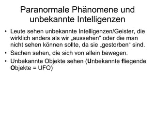 Paranormale Phänomene und unbekannte Intelligenzen Leute sehen unbekannte Intelligenzen/Geister, die wirklich anders als wir „aussehen“ oder die man nicht sehen können sollte, da sie „gestorben“ sind. Sachen sehen, die sich von allein bewegen. Unbekannte Objekte sehen ( U nbekannte  f liegende  O bjekte = UFO) 