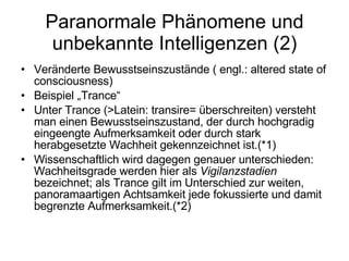 Paranormale Phänomene und unbekannte Intelligenzen (2) Veränderte Bewusstseinszustände ( engl.: altered state of consciousness) Beispiel „Trance“ Unter Trance (>Latein: transire= überschreiten) versteht man einen Bewusstseinszustand, der durch hochgradig eingeengte Aufmerksamkeit oder durch stark herabgesetzte Wachheit gekennzeichnet ist.(*1) Wissenschaftlich wird dagegen genauer unterschieden: Wachheitsgrade werden hier als  Vigilanzstadien  bezeichnet; als Trance gilt im Unterschied zur weiten, panoramaartigen Achtsamkeit jede fokussierte und damit begrenzte Aufmerksamkeit.(*2) 