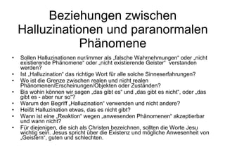 Beziehungen zwischen Halluzinationen und paranormalen Phänomene Sollen Halluzinationen nur/immer als „falsche Wahrnehmungen“ oder „nicht existierende Phänomene“ oder „nicht existierende Geister“  verstanden werden? Ist „Halluzination“ das richtige Wort für alle solche Sinneserfahrungen? Wo ist die Grenze zwischen realen und nicht realen Phänomenen/Erscheinungen/Objekten oder Zuständen? Bis wohin können wir sagen „das gibt es“ und „das gibt es nicht“, oder „das gibt es - aber nur so“? Warum den Begriff „Halluzination“ verwenden und nicht andere?  Heißt Halluzination etwas, das es nicht gibt? Wann ist eine „Reaktion“ wegen „anwesenden Phänomenen“ akzeptierbar und wann nicht? Für diejenigen, die sich als Christen bezeichnen, sollten die Worte Jesu wichtig sein. Jesus spricht über die Existenz und mögliche Anwesenheit von „Geistern“, guten und schlechten. 
