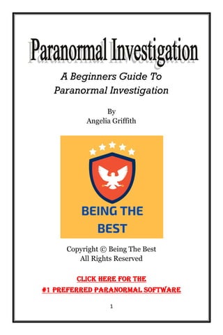 1
A Beginners Guide To
Paranormal Investigation
By
Angelia Griffith
Copyright © Being The Best
All Rights Reserved
Click Here For The
#1 Preferred Paranormal Software
 