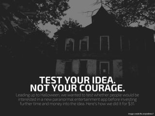 Leading up to Halloween, we wanted to test whether people would be
interested in a new paranormal entertainment app before investing
further time and money into the idea. Here's how we did it for $31.
TEST YOUR IDEA.
NOT YOUR COURAGE.
image credit:flic.kr/p/eB4ev7
 
