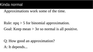 Kinda normal
Approximations work some of the time.
Rule: npq > 5 for binomial approximation.
Goal: Keep mean > 3σ so normal is all positive.
Q: How good an approximation?
A: It depends...
 