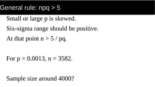 General rule: npq > 5
Small or large p is skewed.
Six-sigma range should be positive.
At that point n > 5 / pq.
For p = 0.0013, n = 3582.
Sample size around 4000?
 