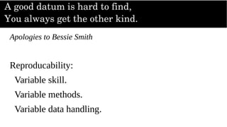 A good datum is hard to find,
You always get the other kind.
Apologies to Bessie Smith
Reproducability:
Variable skill.
Variable methods.
Variable data handling.
 