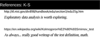 References: K-S
http://itl.nist.gov/div898/handbook/eda/section3/eda35g.htm
Exploratory data analysis is worth exploring.
https://en.wikipedia.org/wiki/Kolmogorov%E2%80%93Smirnov_test
As always... really good writeup of the test definition, math.
 