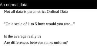 Ab-normal data
Not all data is parametric: Ordinal Data
"On a scale of 1 to 5 how would you rate..."
Is the average really 3?
Are differences between ranks unform?
 