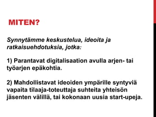 MITEN?
Synnytämme keskustelua, ideoita ja
ratkaisuehdotuksia, jotka:
1) Parantavat digitalisaation avulla arjen- tai
työarjen epäkohtia.
2) Mahdollistavat ideoiden ympärille syntyviä
vapaita tilaaja-toteuttaja suhteita yhteisön
jäsenten välillä, tai kokonaan uusia start-upeja.
 