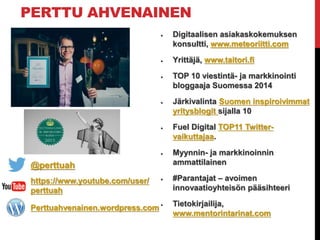 PERTTU AHVENAINEN
 Digitaalisen asiakaskokemuksen
konsultti, www.meteoriitti.com
 Yrittäjä, www.taitori.fi
 TOP 10 viestintä- ja markkinointi
bloggaaja Suomessa 2014
 Järkivalinta Suomen inspiroivimmat
yritysblogit sijalla 10
 Fuel Digital TOP11 Twitter-
vaikuttajaa.
 Myynnin- ja markkinoinnin
ammattilainen
 #Parantajat – avoimen
innovaatioyhteisön pääsihteeri
 Tietokirjailija,
www.mentorintarinat.com
@perttuah
https://www.youtube.com/user/
perttuah
Perttuahvenainen.wordpress.com
 