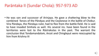 Parāntaka II (Sundar Chola): 957-973 AD
• He was son and successor of Arinjaya. He gave a shattering blow to the
combined forces of the Pāndyas and the Ceylonese in the battle of Chebur.
Vira Pāndaya, the Pāndaya ruler, had to flee from the battle-field. He is said
to have invaded Simhala as well. His several ins. have been found in the
territories were lost to the Rāstrakutas in the past. The warrant the
conclusion that Tondamandalam, Arcot and Chingleput were reoccupied by
him from Krishna III
 