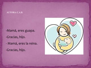 -Mamá, eres guapa.
-Gracias, hijo.
- Mamá, eres la reina.
-Gracias, hijo.
AUTORA: C.A.B.
 