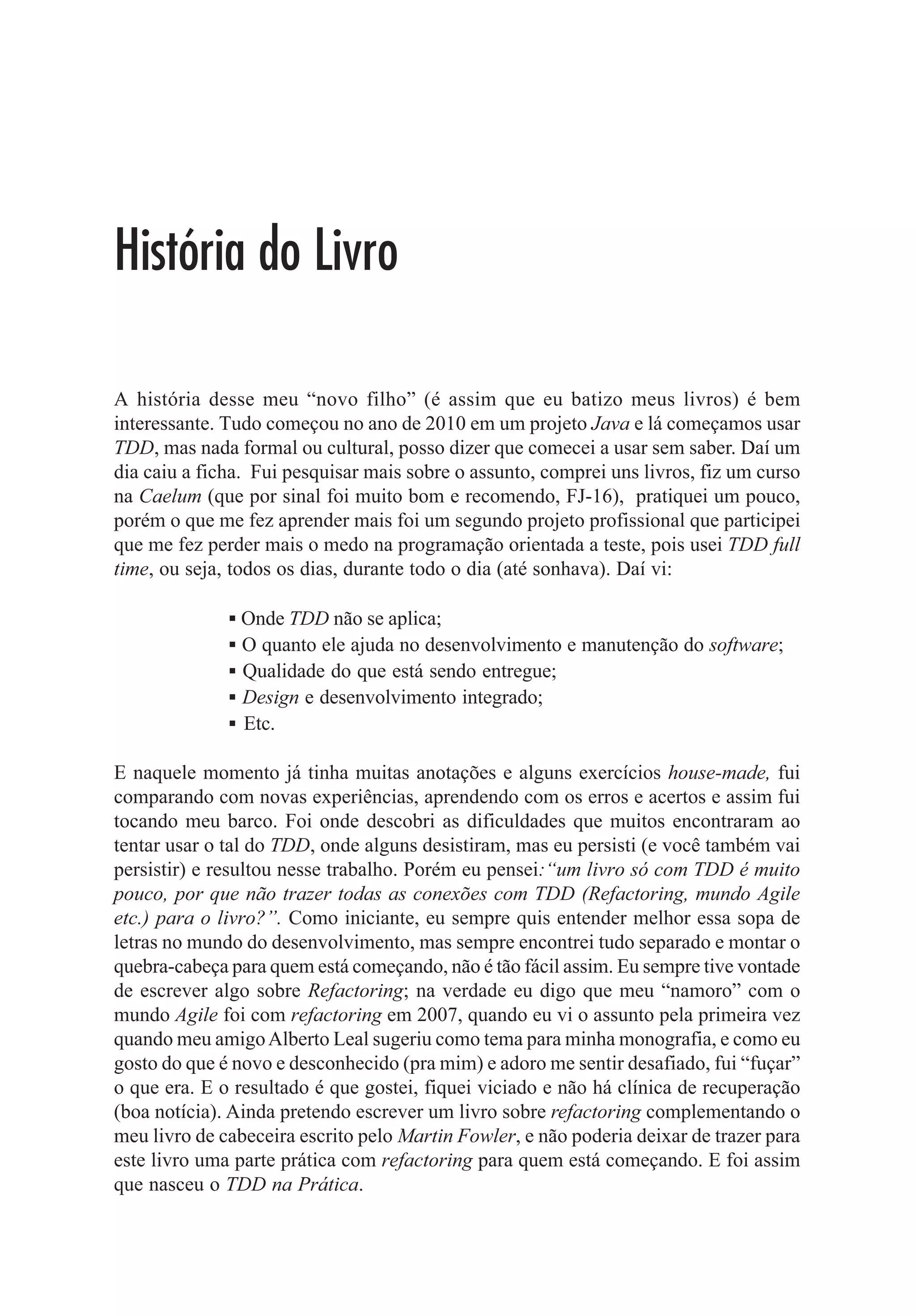 Capítulo 1 - Preparando o Ambiente de Desenvolvimento   9



Executando agora:




                        Figura 14: Executando aplicação Java

Pronto! Assim temos o Java OpenJDK instalado na máquina em um ambiente Ubuntu/Linux.

Espero que tenham gostado.


Instalando Plugin no Eclipse
Neste tópico vou mostrar como instalar plugin no Eclipse IDE. Apesar de ser algo
muito fácil de ser feito, quando eu era iniciante tive essa dúvida e usei o Google para
saber como fazer. E talvez você até hoje não tenha precisado instalar um plugin no
Eclipse, mas certamente amanhã vai precisar, então quem sabe este tópico ajude?
Aliás, se quiser usar as ferramentas que iremos mostrar a seguir, terá que saber como
instalar um plugin no Eclipse, uma vez que elas não vêm como default.


Eclemma
O Eclemma é um plugin que permite saber o nível de cobertura em nosso código, ou
seja, qual o percentual de código coberto por unit test. É essa pergunta que o Eclemma
responde. Claro que 100% de cobertura não quer dizer que você tem um código
“blindado”, o que vale é o que os seus unit test estão fazendo. Há outros plugins no
mercado, o Eclemma é bem usado por ser open source e bem fácil de usar.

No site http://www.eclemma.org há algumas dicas de user guide bem legais.

Para adicionar o plugin no seu Eclipse é muito simples:

              1. Vá em Help Î Install new Software.
 