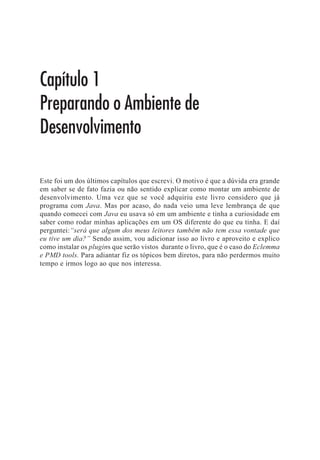 Capítulo 3
Refatoração


Normalmente todo desenvolvedor já deve ter ouvido alguém falar em refactoring
(refatoração). Eu ouvi o termo pela primeira vez em 2007 em uma conversa com meu
amigo Alberto Leal. Graças a ele comecei a pensar em dar os primeiros passos no
mundo Agile (sem saber), já que refactoring foi uma das primeiras técnicas que li.
E o mais interessante: com refactoring, quanto mais nos envolvemos, mais
descobrimos que não sabemos muito. Enfim, é um processo contínuo de
aprendizado. O meu primeiro contato foi acadêmico, que resultou no meu TCC/
Monografia (um ano de pesquisa e trabalho, lembro o quanto sofri), mas sem
experiência prática, pois refactoring é algo abstrato, não tem receita de bolo, tudo
depende do conceito, do quanto você conhece de orientação a objetos de Design
Pattern, enfim, é necessário conhecimento para entender refactoring e ter bom
senso em nome de variáveis, métodos, complexidade dos ifs encadeados,
comentários servindo de documentação etc. E você pode perguntar: “Camilo, você
sabe tudo de refactoring?” Claro que não. Há técnicas de refactoring que nunca
usei e nem sei como usar. O motivo? Porque nunca passei por um contexto onde
identifiquei: “Esse contexto se resolve com essa técnica”. Martin Fowler, como
um desenvolvedor (apesar dele ser o cientista chefe da ThoughtWorks, faz questão
de falar que é desenvolvedor.) mais experiente, já teve o prazer de passar por
situações que ainda não passei. E por falar nele, é sempre comum ver alguns
artigos dele onde ele menciona que desenvolve software há mais de 10 anos e até
hoje não “aprendeu” refactoring, porque toda vez que escreve o código dele pela
primeira vez, nunca sai 100% refatorado e sempre tem que voltar para refatorar. E
olha que ele tem as técnicas em mente. A diferença é que agora ele deve gastar
menos tempo em refactoring e com certeza é mais ágil que um iniciante, mas mesmo
assim ele precisa refatorar. E o que vamos ver neste capítulo? Saber o que é
refactoring? Algo que posso fazer usando o Google?
 