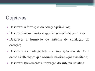 Objetivos
• Descrever a formação do coração primitivo;
• Descrever a circulação sanguínea no coração primitivo;
• Descrever a formação do sistema de condução do
coração;
• Descrever a circulação fetal e a circulação neonatal, bem
como as alterações que ocorrem na circulação transitória;
• Descrever brevemente a formação do sistema linfático.
 
