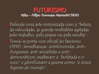 FUTURISMO
Itália – Fillipo Tommaso Marinetti (1909)
 Defende uma arte sintonizada com a “beleza
da velocidade, as grande multidões agitadas
pelo trabalho, pelo prazer ou pela revolta”.
 Torna-se porta-voz oficial do fascismo
(1919). Semelhanças: antifeministas, anti-
burgueses, anti-socialistas e anti-
democráticos; exaltavam a “bofetada e o
soco” e glorificavam a guerra como “a única
higiene do mundo” .
 