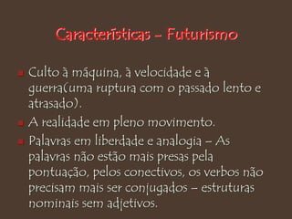Características - Futurismo
 Culto à máquina, à velocidade e à
guerra(uma ruptura com o passado lento e
atrasado).
 A realidade em pleno movimento.
 Palavras em liberdade e analogia – As
palavras não estão mais presas pela
pontuação, pelos conectivos, os verbos não
precisam mais ser conjugados – estruturas
nominais sem adjetivos.
 
