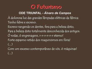 À dolorosa luz das grandes lâmpadas elétricas da fábrica
Tenho febre e escrevo.
Escrevo rangendo os dentes, fera para a beleza disto,
Para a beleza disto totalmente desconhecida dos antigos.
Ó rodas, ó engrenagens, r-r-r-r-r-r eterno!
Forte espasmo retido dos maquinismos em fúria!
(...)
Com um excesso contemporâneo de vós, ó máquinas!
(...)
ODE TRIUNFAL - Álvaro de Campos
O Futurismo
 