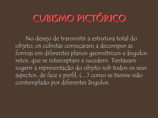 CUBISMO PICTÓRICO
No desejo de transmitir a estrutura total do
objeto, os cubistas começaram a decompor as
formas em diferentes planos geométricos e ângulos
retos, que se interceptam e sucedem. Tentavam
sugerir a representação do objeto sob todos os seus
aspectos, de face e perfil, (...) como se tivesse sido
contemplado por diferentes ângulos.
 