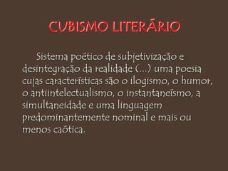 CUBISMO LITERÁRIO
Sistema poético de subjetivização e
desintegração da realidade (...) uma poesia
cujas características são o ilogismo, o humor,
o antiintelectualismo, o instantaneísmo, a
simultaneidade e uma linguagem
predominantemente nominal e mais ou
menos caótica.
 