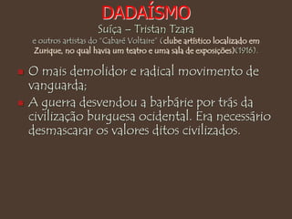 DADAÍSMO
Suíça – Tristan Tzara
e outros artistas do “Cabaré Voltaire” (clube artístico localizado em
Zurique, no qual havia um teatro e uma sala de exposições)(1916).
 O mais demolidor e radical movimento de
vanguarda;
 A guerra desvendou a barbárie por trás da
civilização burguesa ocidental. Era necessário
desmascarar os valores ditos civilizados.
 