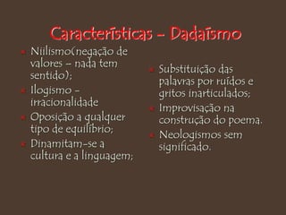 Características - Dadaísmo
 Niilismo(negação de
valores – nada tem
sentido);
 Ilogismo -
irracionalidade
 Oposição a qualquer
tipo de equilíbrio;
 Dinamitam-se a
cultura e a linguagem;
 Substituição das
palavras por ruídos e
gritos inarticulados;
 Improvisação na
construção do poema.
 Neologismos sem
significado.
 