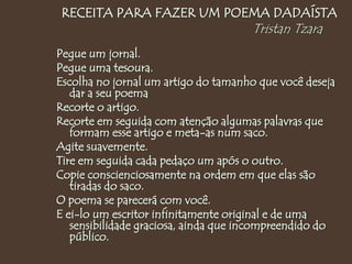 RECEITA PARA FAZER UM POEMA DADAÍSTA
Tristan Tzara
Pegue um jornal.
Pegue uma tesoura.
Escolha no jornal um artigo do tamanho que você deseja
dar a seu poema
Recorte o artigo.
Recorte em seguida com atenção algumas palavras que
formam esse artigo e meta-as num saco.
Agite suavemente.
Tire em seguida cada pedaço um após o outro.
Copie conscienciosamente na ordem em que elas são
tiradas do saco.
O poema se parecerá com você.
E ei-lo um escritor infinitamente original e de uma
sensibilidade graciosa, ainda que incompreendido do
público.
 
