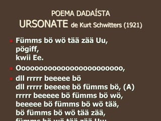 POEMA DADAÍSTA
URSONATE de Kurt Schwitters (1921)
 Fümms bö wö tää zää Uu,
pögiff,
kwii Ee.
 Oooooooooooooooooooooooo,
 dll rrrrr beeeee bö
dll rrrrr beeeee bö fümms bö, (A)
rrrrr beeeee bö fümms bö wö,
beeeee bö fümms bö wö tää,
bö fümms bö wö tää zää,
 