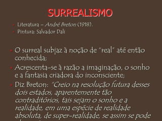 SURREALISMO
 O surreal subjaz à noção de “real” até então
conhecida;
 Acrescenta-se à razão a imaginação, o sonho
e a fantasia criadora do inconsciente;
 Diz Breton: “Creio na resolução futura desses
dois estados, aparentemente tão
contraditórios, tais sejam o sonho e a
realidade, em uma espécie de realidade
absoluta, de super-realidade, se assim se pode
 Literatura – André Breton (1918).
 Pintura: Salvador Dali
 