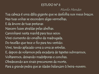 ESTUDO Nº 6
Murilo Mendes
Tua cabeça é uma dália gigante que se desfolha nos meus braços.
Nas tuas unhas se escondem algas vermelhas,
E da árvore de tuas pestanas
Nascem luzes atraídas pelas abelhas.
Caminharei nesta manhã para teus seios:
Virei ciumento do orvalho da madrugada,
Do tecelão que tece o fio para teu vestido.
Virei, tendo aplacado uma a uma as estrelas,
E, depois de rolarmos pela escadaria de tapetes submarinos,
Voltaremos, deixando madréporas e conchas,
Obedecendo aos sinais precursores da morte,
Para a grande pedra que as idades balançam à beira-nuvem.
 