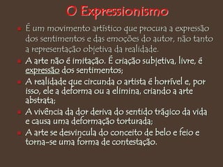  É um movimento artístico que procura a expressão
dos sentimentos e das emoções do autor, não tanto
a representação objetiva da realidade.
 A arte não é imitação. É criação subjetiva, livre, é
expressão dos sentimentos;
 A realidade que circunda o artista é horrível e, por
isso, ele a deforma ou a elimina, criando a arte
abstrata;
 A vivência da dor deriva do sentido trágico da vida
e causa uma deformação torturada;
 A arte se desvincula do conceito de belo e feio e
torna-se uma forma de contestação.
O Expressionismo
 