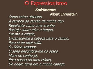Sofrimento
Albert Ehrenstein
Como estou atrelado
À carroça de carvão da minha dor!
Repelente como uma aranha
Rasteja sobre mim o tempo.
Cai-me o cabelo,
Encanece-me a cabeça para o campo,
Para lá do qual ceifa
O último segador.
O sono ensombra-me os ossos.
Morri no sonho já,
Erva nascia do meu crânio,
De negra terra era a minha cabeça.
O Expressionismo
 