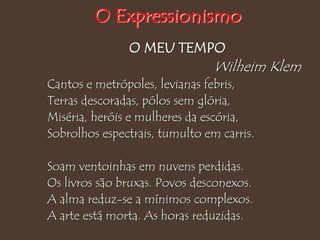 O MEU TEMPO
Wilheim Klem
Cantos e metrópoles, levianas febris,
Terras descoradas, pólos sem glória,
Miséria, heróis e mulheres da escória,
Sobrolhos espectrais, tumulto em carris.
Soam ventoinhas em nuvens perdidas.
Os livros são bruxas. Povos desconexos.
A alma reduz-se a mínimos complexos.
A arte está morta. As horas reduzidas.
O Expressionismo
 