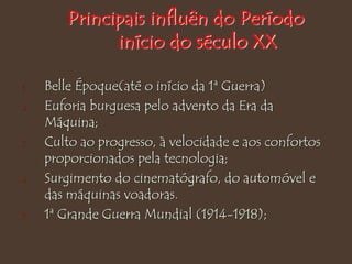 Principais influên do Período
início do século XX
1. Belle Époque(até o início da 1ª Guerra)
2. Euforia burguesa pelo advento da Era da
Máquina;
3. Culto ao progresso, à velocidade e aos confortos
proporcionados pela tecnologia;
4. Surgimento do cinematógrafo, do automóvel e
das máquinas voadoras.
5. 1ª Grande Guerra Mundial (1914-1918);
 
