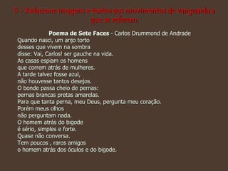 5 - Relacione imagens e textos aos movimentos de vanguarda a
que se referem:
Poema de Sete Faces - Carlos Drummond de Andrade
Quando nasci, um anjo torto
desses que vivem na sombra
disse: Vai, Carlos! ser gauche na vida.
As casas espiam os homens
que correm atrás de mulheres.
A tarde talvez fosse azul,
não houvesse tantos desejos.
O bonde passa cheio de pernas:
pernas brancas pretas amarelas.
Para que tanta perna, meu Deus, pergunta meu coração.
Porém meus olhos
não perguntam nada.
O homem atrás do bigode
é sério, simples e forte.
Quase não conversa.
Tem poucos , raros amigos
o homem atrás dos óculos e do bigode.
 