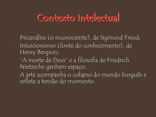Contexto Intelectual
1. Psicanálise (o inconsciente), de Sigmund Freud;
2. Intuicionismo (fonte do conhecimento), de
Henry Bergson;
3. “A morte de Deus” e a filosofia de Friedrich
Nietzsche ganham espaço;
4. A arte acompanha o colapso do mundo burguês e
reflete a tensão do momento.
 